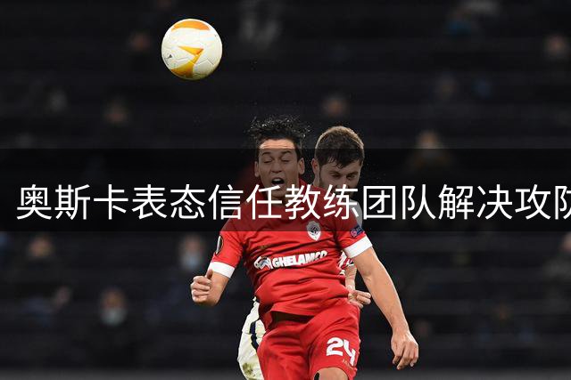 奥斯卡表态信任教练团队解决攻防失衡