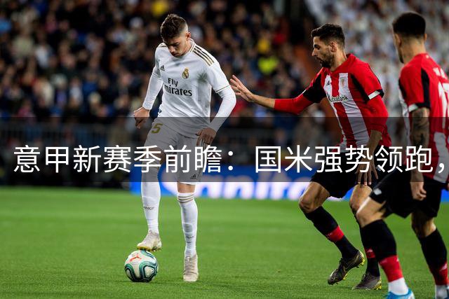 意甲新赛季前瞻：国米强势领跑，佛罗伦萨或成黑马