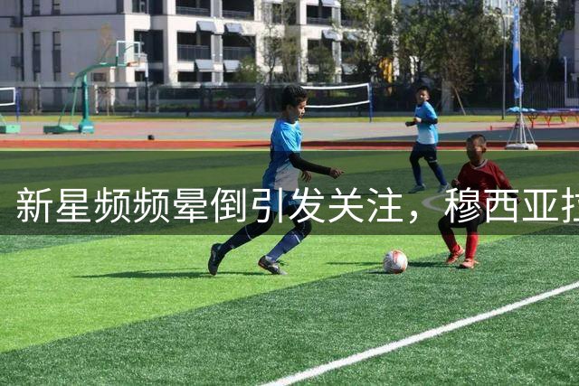 新星频频晕倒引发关注，穆西亚拉的健康状况成焦点