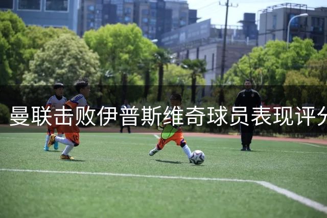曼联击败伊普斯维奇球员表现评分出炉
