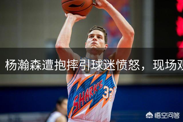 杨瀚森遭抱摔引球迷愤怒，现场观赛者举动引热议
