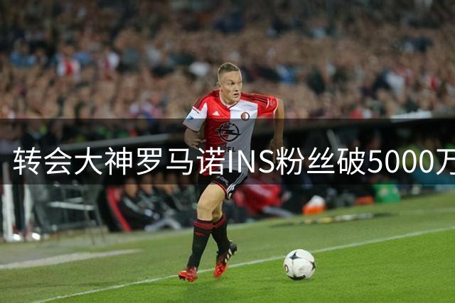 转会大神罗马诺INS粉丝破5000万 发视频致谢全球支持者
