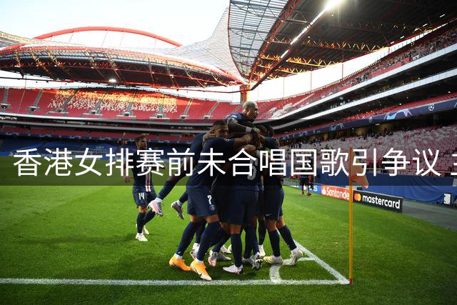 香港女排赛前未合唱国歌引争议 主帅展现鲜明立场